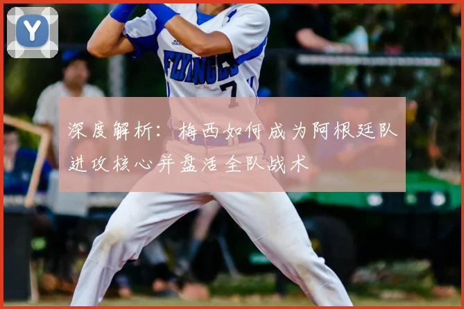 深度解析:梅西如何成为阿根廷队进攻核心并盘活全队战术