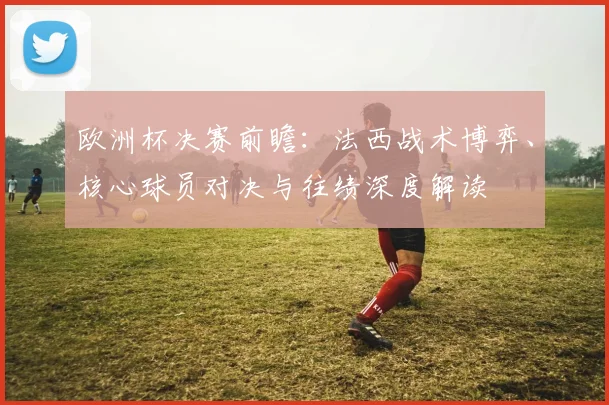 欧洲杯决赛前瞻:法西战术博弈、核心球员对决与往绩深度解读