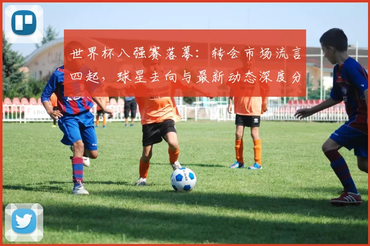 世界杯八强赛落幕：转会市场流言四起，球星去向与最新动态深度分析