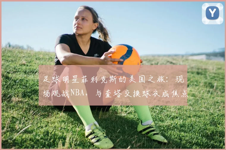 足球明星菲利克斯的美国之旅:现场观战NBA,与奎塔交换球衣成焦点