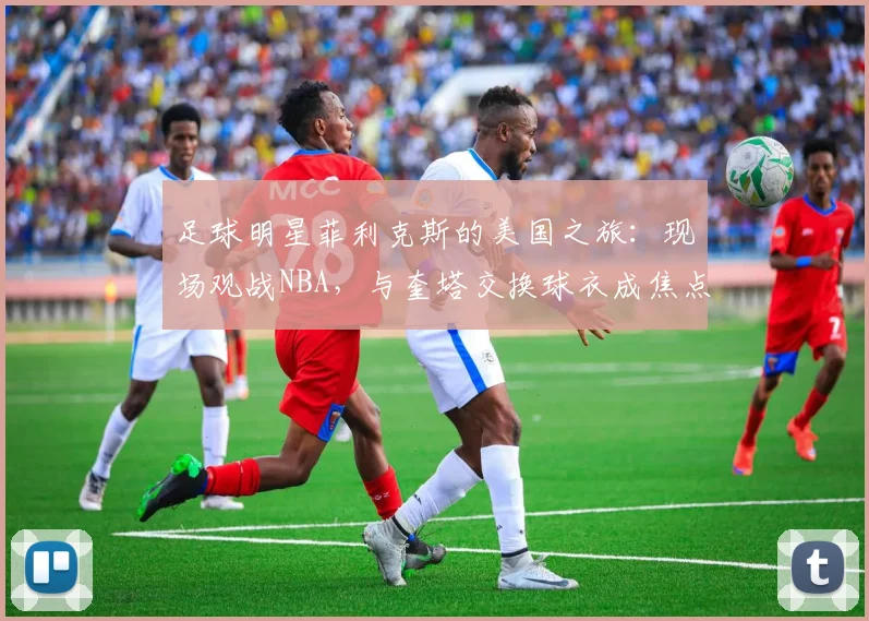足球明星菲利克斯的美国之旅：现场观战NBA，与奎塔交换球衣成焦点